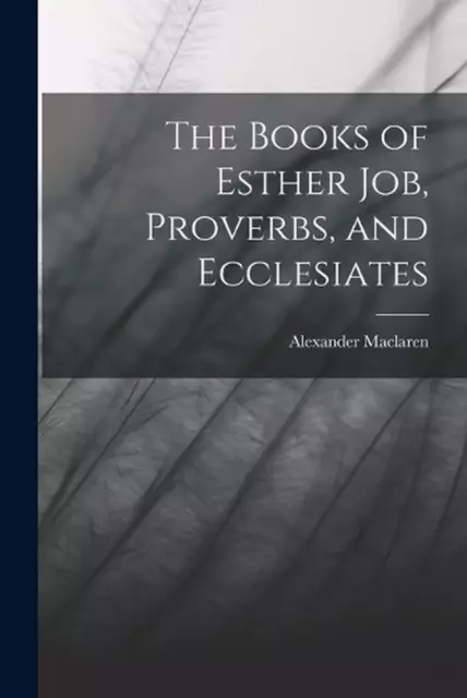 The Books of Esther Job, Proverbs, and Ecclesiates by Alexander MacLaren (Englis