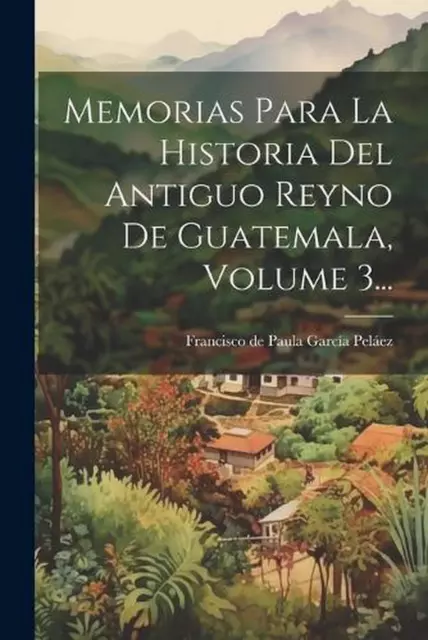 Memorias Para La Historia Del Antiguo Reyno De Guatemala, Volume 3... by Francis