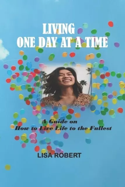 Living One Day at a Time: A Guide on How to Live Life to the Fullest by Lisa Rob