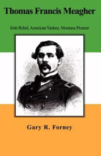 THOMAS FRANCIS MEAGHER: Irish Rebel, American Yankee, Montana Pioneer ...