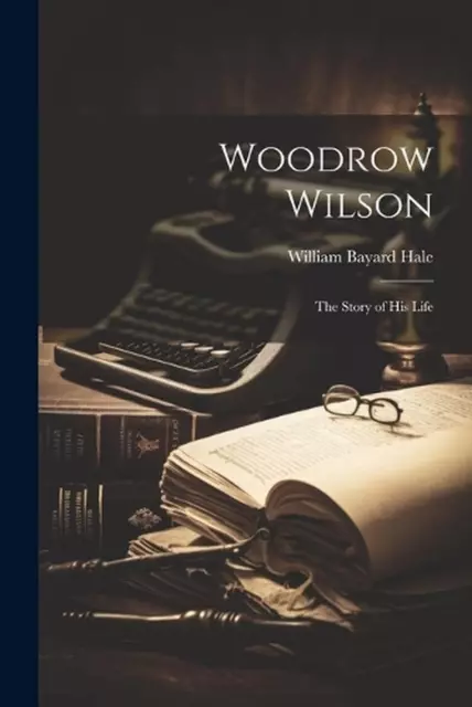 Woodrow Wilson: The Story of His Life by William Bayard Hale Paperback Book