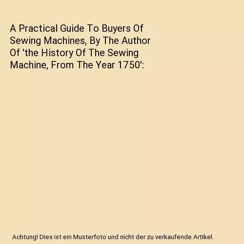 A Practical Guide To Buyers Of Sewing Machines, By The Author Of 'the History Of