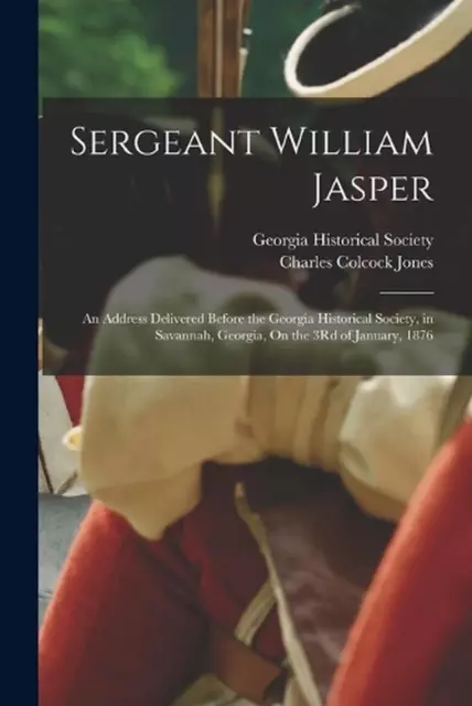 Sergeant William Jasper: An Address Delivered Before the Georgia Historical Soci