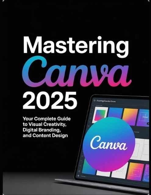 MASTERING CANVA 2025: Your Complete Guide to Visual Creativity, Digital ...