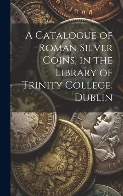 A Catalogue of Roman Silver Coins, in the Library of Trinity College, Dublin by