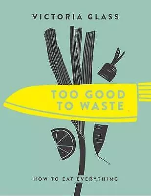 Too Good To Waste: How to Eat Everything by Victoria Glass (Hardcover, 2017)