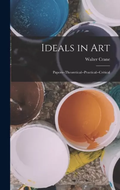 Ideals in Art: Papers--Theoretical--Practical--Critical by Walter Crane Hardcove