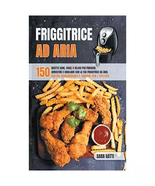 Friggitrice Ad Aria: 150 ricette sane facili e veloci per friggere, arrostire e