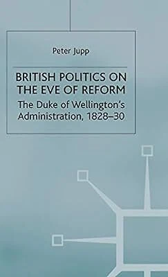 British Politics on the Eve of Reform: The Duke of Wellingtons Administration, 1